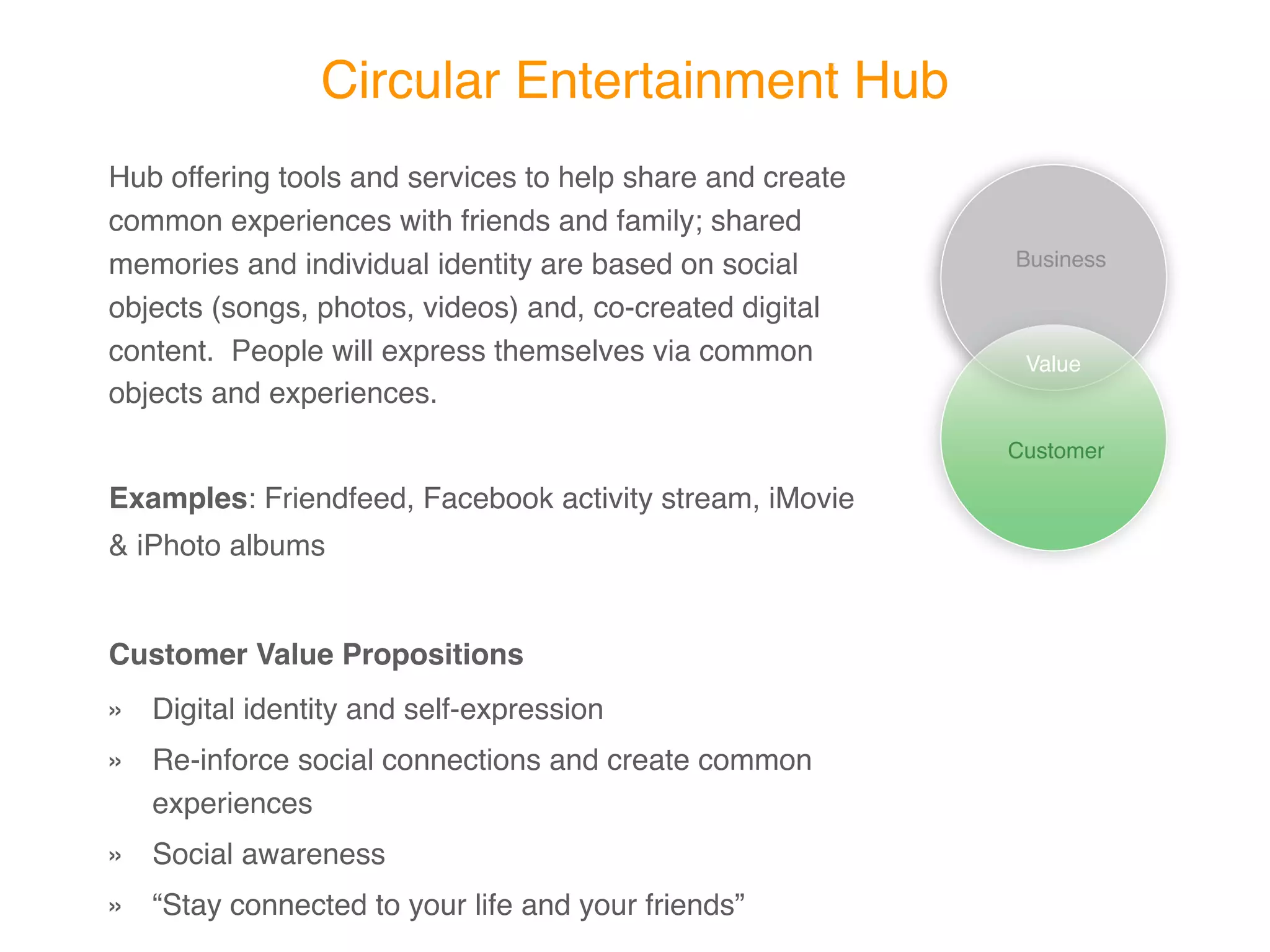Circular Entertainment Hub
Hub offering tools and services to help share and create
common experiences with friends and family; shared
memories and individual identity are based on social       Business

objects (songs, photos, videos) and, co-created digital
content. People will express themselves via common          Value
objects and experiences.
                                                           Customer

Examples: Friendfeed, Facebook activity stream, iMovie &
iPhoto albums


Customer Value Propositions
» Digital identity and self-expression
» Re-inforce social connections and create common
  experiences
» Social awareness
» “Stay connected to your life and your friends”
 