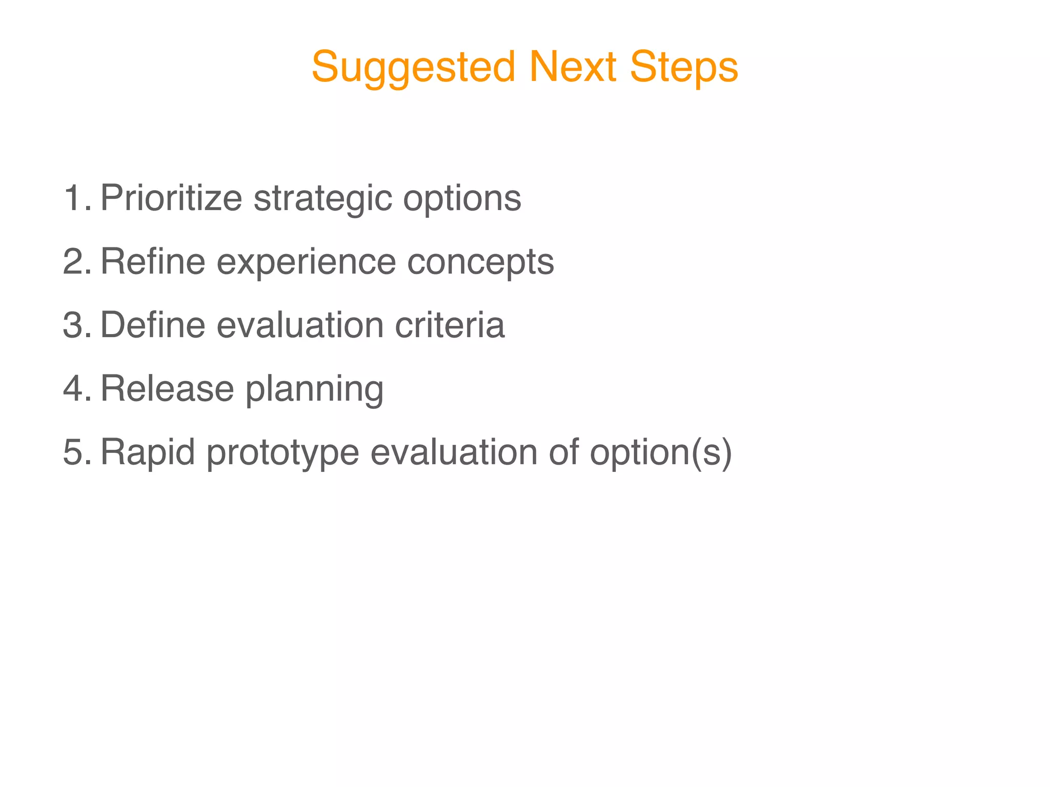 Suggested Next Steps

1. Prioritize strategic options
2. Reﬁne experience concepts
3. Deﬁne evaluation criteria
4. Release planning
5. Rapid prototype evaluation of option(s)
 