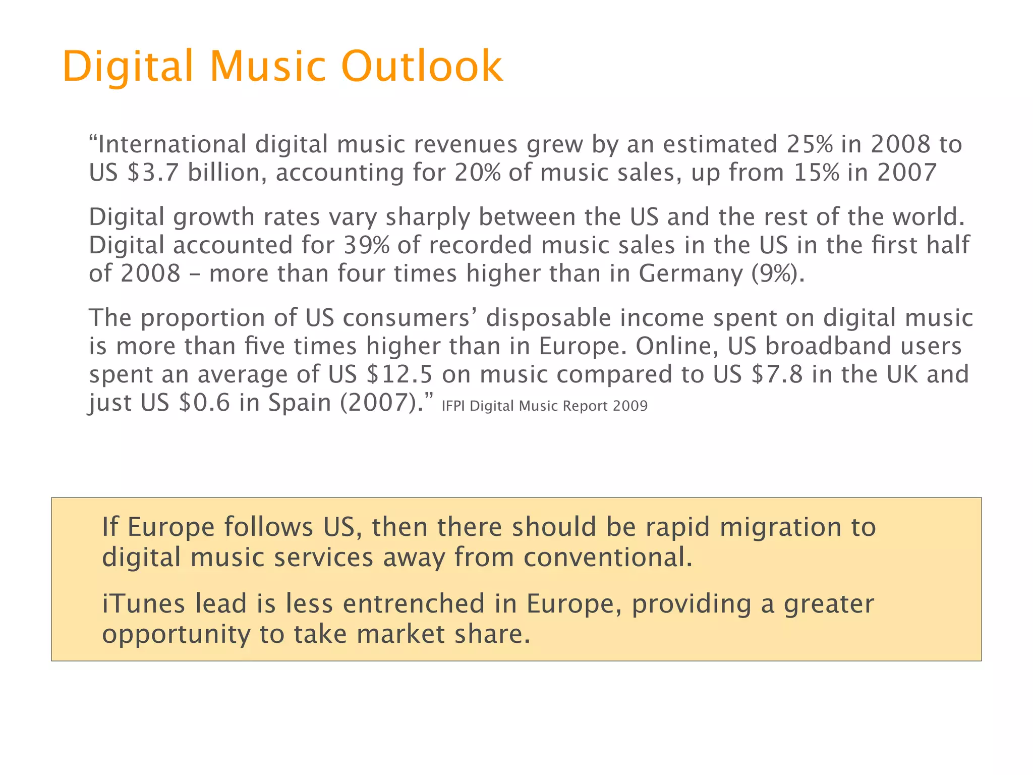 Digital Music Outlook
“International digital music revenues grew by an estimated 25% in 2008 to US $3.7
billion, accounting for 20% of music sales, up from 15% in 2007
Digital growth rates vary sharply between the US and the rest of the world. Digital
accounted for 39% of recorded music sales in the US in the ﬁrst half of 2008 –
more than four times higher than in Germany (9%).
The proportion of US consumersʼ disposable income spent on digital music is more
than ﬁve times higher than in Europe. Online, US broadband users spent an
average of US $12.5 on music compared to US $7.8 in the UK and just US $0.6 in
Spain (2007).” IFPI Digital Music Report 2009



  If Europe follows US, exect rapid migration to digital music services.
  iTunes lead is less entrenched in Europe, providing a greater opportunity
  to take market share.
 