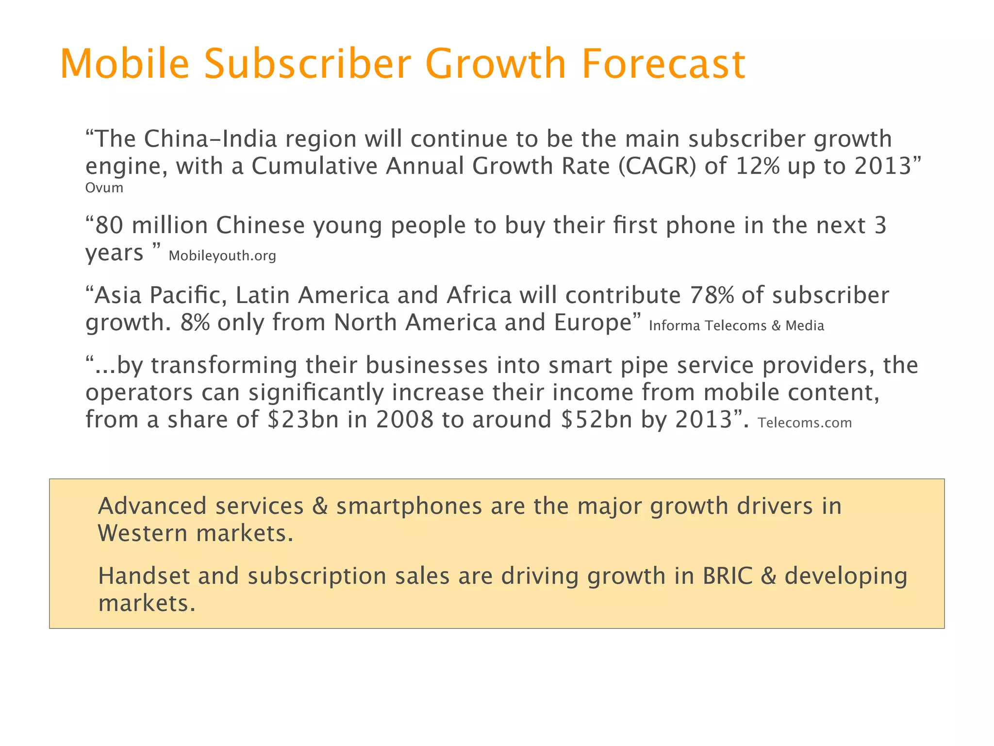 Mobile Subscriber Growth Forecast
“The China-India region will continue to be the main subscriber growth engine, with
a Cumulative Annual Growth Rate (CAGR) of 12% up to 2013” Ovum
“80 million Chinese young people to buy their ﬁrst phone in the next 3 years ”
Mobileyouth.org


“Asia Paciﬁc, Latin America and Africa will contribute 78% of subscriber growth. 8%
only from North America and Europe” Informa Telecoms & Media
“...by transforming their businesses into smart pipe service providers, the operators
can signiﬁcantly increase their income from mobile content, from a share of $23bn
in 2008 to around $52bn by 2013”. Telecoms.com



   Advanced services & smartphones are the growth drivers in Western markets.
   Handset and subscription sales drive growth in BRIC & developing markets.
 
