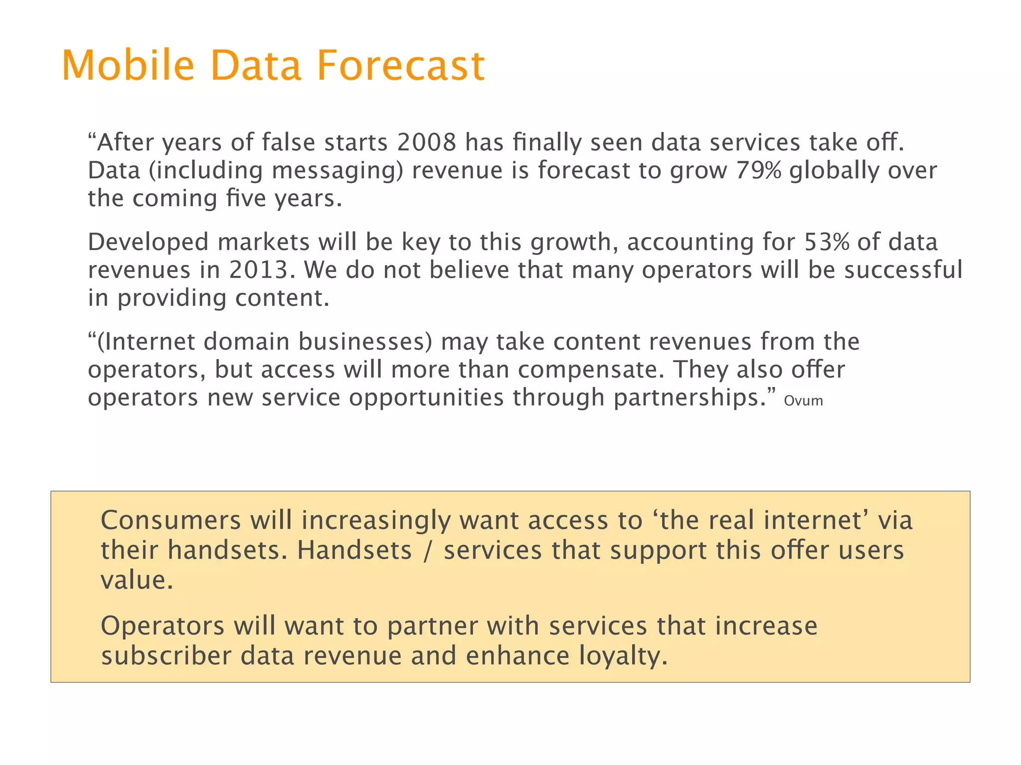 Mobile Data Forecast
“After years of false starts 2008 has ﬁnally seen data services take off. Data
(including messaging) revenue is forecast to grow 79% globally over the coming
ﬁve years.
Developed markets will be key to this growth, accounting for 53% of data revenues
in 2013. We do not believe that many operators will be successful in providing
content.
“(Internet domain businesses) may take content revenues from the operators, but
access will more than compensate. They also offer operators new service
opportunities through partnerships.” Ovum



 Consumers will increasingly want access to ‘the real internet’ via their
 handsets. Handsets / services that support this offer users value.
 Operators will want to partner with services that increase subscriber data
 revenue and enhance loyalty.
 