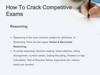 How To Crack Competitive
Exams
Reasoning:
 Reasoning is the most common subject for all Exams. In
Reasoning, there are two types: Verbal & Nonverbal
Reasoning.
 In verbal reasoning: Decision making, blood relations, sitting
Arrangement, number series, Coding-Decoding, Problem on Age
Calculation, Test of Direction Sense, Arguments etc. various
topics are covered.
 