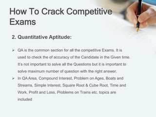 How To Crack Competitive
Exams
2. Quantitative Aptitude:
 QA is the common section for all the competitive Exams. It is
used to check the of accuracy of the Candidate in the Given time.
It’s not important to solve all the Questions but it is important to
solve maximum number of question with the right answer.
 In QA Area, Compound Interest, Problem on Ages, Boats and
Streams, Simple Interest, Square Root & Cube Root, Time and
Work, Profit and Loss, Problems on Trains etc. topics are
included
 