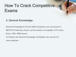 How To Crack Competitive
Exams
3. General Knowledge:
General Knowledge & Current affairs Questions are not present in
IBPS PO Preliminary Exam, but this section is available in PO mains
Exam, SSC, RRB exams.
To Prepare for General Knowledge Candidates can use the 2-3
news websites.
 