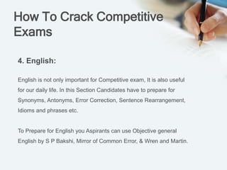 How To Crack Competitive
Exams
4. English:
English is not only important for Competitive exam, It is also useful
for our daily life. In this Section Candidates have to prepare for
Synonyms, Antonyms, Error Correction, Sentence Rearrangement,
Idioms and phrases etc.
To Prepare for English you Aspirants can use Objective general
English by S P Bakshi, Mirror of Common Error, & Wren and Martin.
 