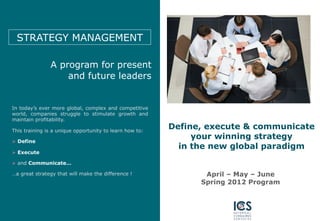 STRATEGY MANAGEMENT

               A program for present
                   and future leaders


In today’s ever more global, complex and competitive
world, companies struggle to stimulate growth and
maintain profitability.

This training is a unique opportunity to learn how to:
                                                         Define, execute & communicate
  Define
                                                              your winning strategy
                                                           in the new global paradigm
  Execute

  and Communicate…

…a great strategy that will make the difference !               April – May – June
                                                               Spring 2012 Program
 