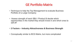 GE Portfolio Matrix
• Technique to help the Top Management to evaluate Business
Portfolio of a Large Company
• Assess strength of each SBU / Product & decide which
opportunities in the market they should invest in and which ones to
sell off
• 2 Factors – Industry Attractiveness & Business Strength
• Conceptually similar to BCG Matrix, but more complicated
117
 