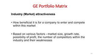 GE Portfolio Matrix
Industry (Market) attractiveness
• How beneficial it is for a company to enter and compete
within this market
• Based on various factors - market size, growth rate,
possibility of profit, the number of competitors within the
industry and their weaknesses
118
 