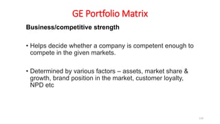 GE Portfolio Matrix
Business/competitive strength
• Helps decide whether a company is competent enough to
compete in the given markets.
• Determined by various factors – assets, market share &
growth, brand position in the market, customer loyalty,
NPD etc
119
 