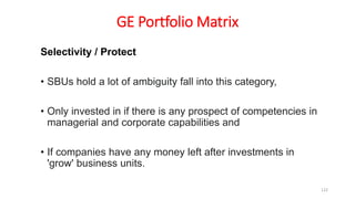 GE Portfolio Matrix
Selectivity / Protect
• SBUs hold a lot of ambiguity fall into this category,
• Only invested in if there is any prospect of competencies in
managerial and corporate capabilities and
• If companies have any money left after investments in
'grow' business units.
122
 