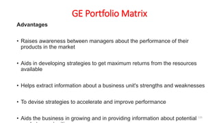 GE Portfolio Matrix
Advantages
• Raises awareness between managers about the performance of their
products in the market
• Aids in developing strategies to get maximum returns from the resources
available
• Helps extract information about a business unit's strengths and weaknesses
• To devise strategies to accelerate and improve performance
• Aids the business in growing and in providing information about potential 125
 