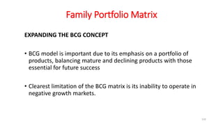 Family Portfolio Matrix
EXPANDING THE BCG CONCEPT
• BCG model is important due to its emphasis on a portfolio of
products, balancing mature and declining products with those
essential for future success
• Clearest limitation of the BCG matrix is its inability to operate in
negative growth markets.
132
 