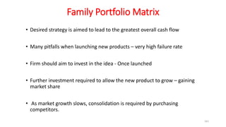 Family Portfolio Matrix
• Desired strategy is aimed to lead to the greatest overall cash flow
• Many pitfalls when launching new products – very high failure rate
• Firm should aim to invest in the idea - Once launched
• Further investment required to allow the new product to grow – gaining
market share
• As market growth slows, consolidation is required by purchasing
competitors.
141
 