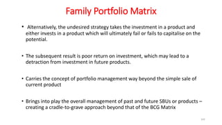 Family Portfolio Matrix
• Alternatively, the undesired strategy takes the investment in a product and
either invests in a product which will ultimately fail or fails to capitalise on the
potential.
• The subsequent result is poor return on investment, which may lead to a
detraction from investment in future products.
• Carries the concept of portfolio management way beyond the simple sale of
current product
• Brings into play the overall management of past and future SBUs or products –
creating a cradle-to-grave approach beyond that of the BCG Matrix
142
 