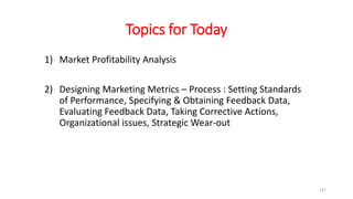 Topics for Today
1) Market Profitability Analysis
2) Designing Marketing Metrics – Process : Setting Standards
of Performance, Specifying & Obtaining Feedback Data,
Evaluating Feedback Data, Taking Corrective Actions,
Organizational issues, Strategic Wear-out
147
 
