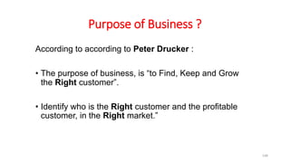 Purpose of Business ?
According to according to Peter Drucker :
• The purpose of business, is “to Find, Keep and Grow
the Right customer”.
• Identify who is the Right customer and the profitable
customer, in the Right market.”
148
 