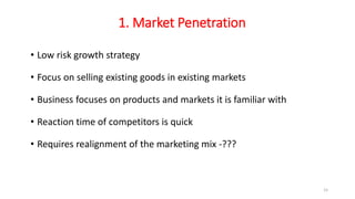 1. Market Penetration
• Low risk growth strategy
• Focus on selling existing goods in existing markets
• Business focuses on products and markets it is familiar with
• Reaction time of competitors is quick
• Requires realignment of the marketing mix -???
15
 
