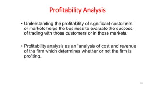 Profitability Analysis
• Understanding the profitability of significant customers
or markets helps the business to evaluate the success
of trading with those customers or in those markets.
• Profitability analysis as an “analysis of cost and revenue
of the firm which determines whether or not the firm is
profiting.
151
 