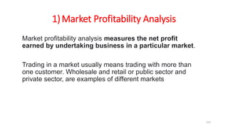 1)Market Profitability Analysis
Market profitability analysis measures the net profit
earned by undertaking business in a particular market.
Trading in a market usually means trading with more than
one customer. Wholesale and retail or public sector and
private sector, are examples of different markets
153
 