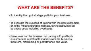 WHAT ARE THE BENEFITS?
• To identify the right strategic path for your business.
• To evaluate the success of trading with the right customers
or in the most favourable markets, taking account of all
business costs including overheads.
• Resources can be focussed on trading with profitable
customers or in profitable markets with the business,
therefore, maximising its performance and value.
154
 