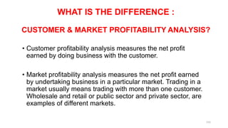 WHAT IS THE DIFFERENCE :
CUSTOMER & MARKET PROFITABILITY ANALYSIS?
• Customer profitability analysis measures the net profit
earned by doing business with the customer.
• Market profitability analysis measures the net profit earned
by undertaking business in a particular market. Trading in a
market usually means trading with more than one customer.
Wholesale and retail or public sector and private sector, are
examples of different markets.
155
 