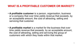 WHAT IS A PROFITABLE CUSTOMER OR MARKET?
• A profitable customer is a person, organisation, business
or a company that over time yields revenue that exceeds, by
an acceptable amount, the cost of attracting, selling and
servicing that customer.
• A profitable market is a market for the business that over
time yields revenue that exceeds, by an acceptable amount,
the cost of attracting, selling and servicing the group of
customers with which they trade within that market.
156
 