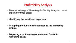 Profitability Analysis
• The methodology of Marketing-Profitability Analysis consist
of primarily three steps:
• Identifying the functional expenses
• Assigning the functional expenses to the marketing
entities
• Preparing a profit-and-loss statement for each
marketing entity
158
 
