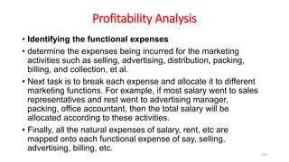 Profitability Analysis
• Identifying the functional expenses
• determine the expenses being incurred for the marketing
activities such as selling, advertising, distribution, packing,
billing, and collection, et al.
• Next task is to break each expense and allocate it to different
marketing functions. For example, if most salary went to sales
representatives and rest went to advertising manager,
packing, office accountant, then the total salary will be
allocated according to these activities.
• Finally, all the natural expenses of salary, rent, etc are
mapped onto each functional expense of say, selling,
advertising, billing, etc.
159
 