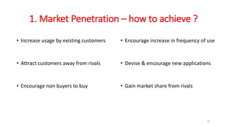 1. Market Penetration – how to achieve ?
• Increase usage by existing customers
• Attract customers away from rivals
• Encourage non buyers to buy
• Encourage increase in frequency of use
• Devise & encourage new applications
• Gain market share from rivals
16
 