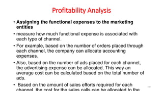 Profitability Analysis
• Assigning the functional expenses to the marketing
entities
• measure how much functional expense is associated with
each type of channel.
• For example, based on the number of orders placed through
each channel, the company can allocate accounting
expenses.
• Also, based on the number of ads placed for each channel,
the advertising expense can be allocated. This way an
average cost can be calculated based on the total number of
ads.
• Based on the amount of sales efforts required for each 160
 