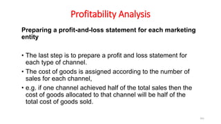 Profitability Analysis
Preparing a profit-and-loss statement for each marketing
entity
• The last step is to prepare a profit and loss statement for
each type of channel.
• The cost of goods is assigned according to the number of
sales for each channel,
• e.g. if one channel achieved half of the total sales then the
cost of goods allocated to that channel will be half of the
total cost of goods sold.
161
 