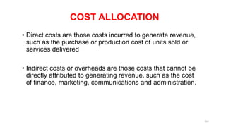 COST ALLOCATION
• Direct costs are those costs incurred to generate revenue,
such as the purchase or production cost of units sold or
services delivered
• Indirect costs or overheads are those costs that cannot be
directly attributed to generating revenue, such as the cost
of finance, marketing, communications and administration.
162
 