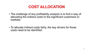 COST ALLOCATION
• The challenge of any profitability analysis is to find a way of
allocating the indirect costs to the significant customers or
markets.
• To allocate indirect costs fairly, the key drivers for those
costs need to be identified.
163
 
