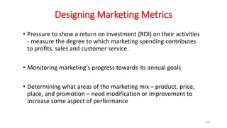 Designing Marketing Metrics
• Pressure to show a return on investment (ROI) on their activities
- measure the degree to which marketing spending contributes
to profits, sales and customer service.
• Monitoring marketing’s progress towards its annual goals
• Determining what areas of the marketing mix – product, price,
place, and promotion – need modification or improvement to
increase some aspect of performance
168
 