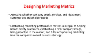 Designing Marketing Metrics
• Assessing whether company goods, services, and ideas meet
customer and stakeholder needs
• Establishing marketing performance metrics is integral to helping
brands satisfy customers, establishing a clear company image,
being proactive in the market, and fully incorporating marketing
into the company’s overall business strategy.
169
 