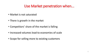 Use Market penetration when...
• Market is not saturated
• There is growth in the market
• Competitors’ share of the market is falling
• Increased volumes lead to economies of scale
• Scope for selling more to existing customers
17
 