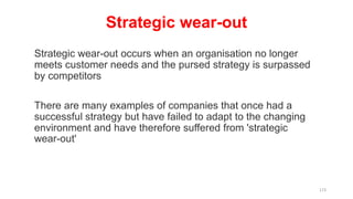 Strategic wear-out
Strategic wear-out occurs when an organisation no longer
meets customer needs and the pursed strategy is surpassed
by competitors
There are many examples of companies that once had a
successful strategy but have failed to adapt to the changing
environment and have therefore suffered from 'strategic
wear-out'
173
 