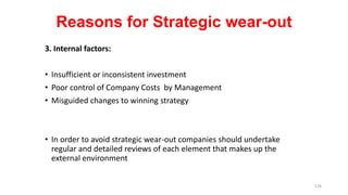 Reasons for Strategic wear-out
3. Internal factors:
• Insufficient or inconsistent investment
• Poor control of Company Costs by Management
• Misguided changes to winning strategy
• In order to avoid strategic wear-out companies should undertake
regular and detailed reviews of each element that makes up the
external environment
176
 