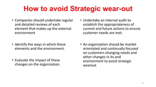 How to avoid Strategic wear-out
• Companies should undertake regular
and detailed reviews of each
element that makes up the external
environment
• Identify the ways in which these
elements and the environment.
• Evaluate the impact of these
changes on the organization.
• Undertake an internal audit to
establish the appropriateness of
current and future actions to ensure
customer needs are met.
• An organization should be market
orientated and continually focused
on customers changing needs and
other changes in its and
environment to avoid strategic
wearout
177
 