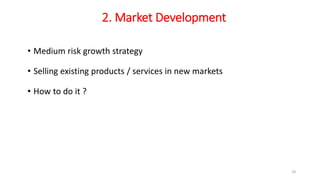2. Market Development
• Medium risk growth strategy
• Selling existing products / services in new markets
• How to do it ?
18
 