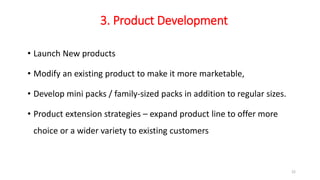 3. Product Development
• Launch New products
• Modify an existing product to make it more marketable,
• Develop mini packs / family-sized packs in addition to regular sizes.
• Product extension strategies – expand product line to offer more
choice or a wider variety to existing customers
22
 