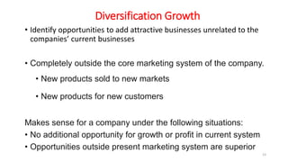 Diversification Growth
• Identify opportunities to add attractive businesses unrelated to the
companies’ current businesses
• Completely outside the core marketing system of the company.
• New products sold to new markets
• New products for new customers
Makes sense for a company under the following situations:
• No additional opportunity for growth or profit in current system
• Opportunities outside present marketing system are superior
23
 