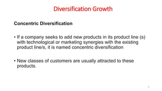 Diversification Growth
Concentric Diversification
• If a company seeks to add new products in its product line (s)
with technological or marketing synergies with the existing
product line/s, it is named concentric diversification
• New classes of customers are usually attracted to these
products.
25
 