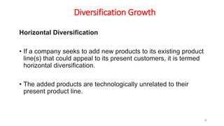 Diversification Growth
Horizontal Diversification
• If a company seeks to add new products to its existing product
line(s) that could appeal to its present customers, it is termed
horizontal diversification.
• The added products are technologically unrelated to their
present product line.
26
 