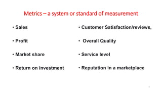Metrics – a system or standard of measurement
• Sales
• Profit
• Market share
• Return on investment
• Customer Satisfaction/reviews,
• Overall Quality
• Service level
• Reputation in a marketplace
3
 