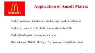 Application of Ansoff Matrix
• Market Penetration – USA (pricing, ads, kids happy meal, drive through)
• Market Development – entered other countries (more than 120)
• Product Development – Country specific menu
• Diversification – McCafe, McStops, The Golden Arch Hotel (Switzerland)
31
 
