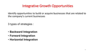 Integrative Growth Opportunities
Identify opportunities to build or acquire businesses that are related to
the company’s current businesses
3 types of strategies :
• Backward Integration
• Forward Integration
• Horizontal Integration
35
 