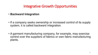 Integrative Growth Opportunities
• Backward Integration
• If a company seeks ownership or increased control of its supply
system, it is called backward integration.
• A garment manufacturing company, for example, may exercise
control over the suppliers of fabrics or own fabric manufacturing
plants.
36
 
