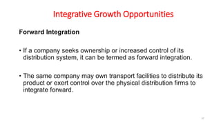 Integrative Growth Opportunities
Forward Integration
• If a company seeks ownership or increased control of its
distribution system, it can be termed as forward integration.
• The same company may own transport facilities to distribute its
product or exert control over the physical distribution firms to
integrate forward.
37
 