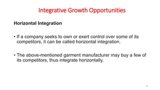 Integrative Growth Opportunities
Horizontal Integration
• If a company seeks to own or exert control over some of its
competitors, it can be called horizontal integration.
• The above-mentioned garment manufacturer may buy a few of
its competitors, thus integrate horizontally.
38
 